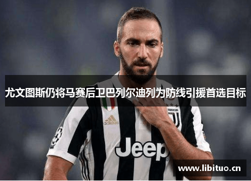 尤文图斯仍将马赛后卫巴列尔迪列为防线引援首选目标